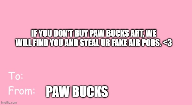 Valentine's Day Card Meme | IF YOU DON'T BUY PAW BUCKS ART, WE WILL FIND YOU AND STEAL UR FAKE AIR PODS. <3; PAW BUCKS | image tagged in valentine's day card meme | made w/ Imgflip meme maker