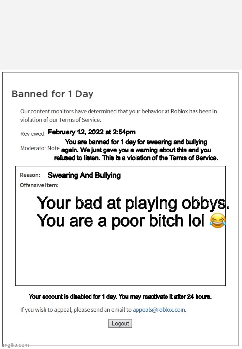banned from ROBLOX | February 12, 2022 at 2:54pm; You are banned for 1 day for swearing and bullying again. We just gave you a warning about this and you refused to listen. This is a violation of the Terms of Service. Swearing And Bullying; Your bad at playing obbys. You are a poor bitch lol 😂; Your account is disabled for 1 day. You may reactivate it after 24 hours. | image tagged in banned from roblox | made w/ Imgflip meme maker
