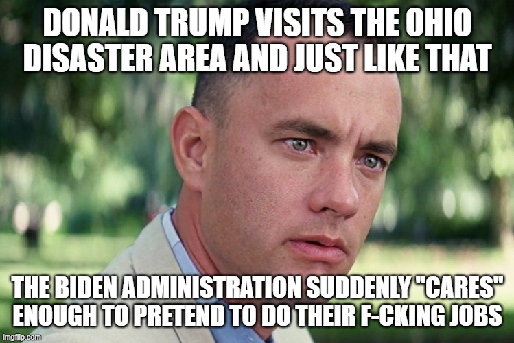 Pete Buttplug does the usual and blames other people or lies about how the disaster isn't really a disaster. | DONALD TRUMP VISITS THE OHIO DISASTER AREA AND JUST LIKE THAT; THE BIDEN ADMINISTRATION SUDDENLY "CARES" ENOUGH TO PRETEND TO DO THEIR F-CKING JOBS | image tagged in memes,and just like that | made w/ Imgflip meme maker