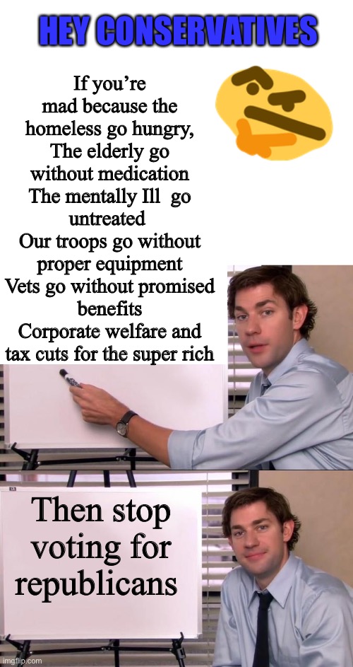 If you’re mad because the homeless go hungry,
The elderly go without medication
The mentally Ill  go untreated 
Our troops go without proper equipment
Vets go without promised benefits
Corporate welfare and tax cuts for the super rich; HEY CONSERVATIVES; Then stop voting for republicans | image tagged in blank white template,jim halpert explains | made w/ Imgflip meme maker