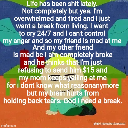 At least my sewer slide thoughts are coming less often surprisingly | Life has been shit lately. Not completely but yea. I'm overwhelmed and tired and I just want a break from living. I want to cry 24/7 and I can't control my anger and so my friend is mad at me; And my other friend is mad bc I am completely broke and he thinks that I'm just refusing to send him $15 and my mom keeps yelling at me for i dont know what reasonanymore but my brain hurts from holding back tears. God i need a break. | image tagged in depression,vent | made w/ Imgflip meme maker