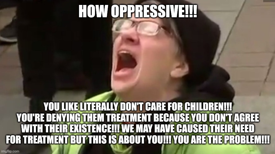 Screaming Liberal  | HOW OPPRESSIVE!!! YOU LIKE LITERALLY DON'T CARE FOR CHILDREN!!! YOU'RE DENYING THEM TREATMENT BECAUSE YOU DON'T AGREE WITH THEIR EXISTENCE!! | image tagged in screaming liberal | made w/ Imgflip meme maker