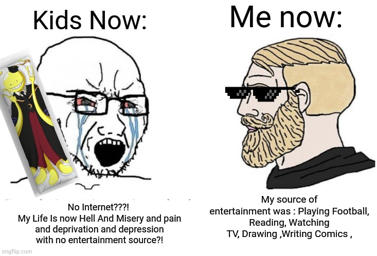 Kids these days don't touch grass | Kids Now:; Me now:; My source of entertainment was : Playing Football,
Reading, Watching TV, Drawing ,Writing Comics , No Internet???! 
My Life Is now Hell And Misery and pain and deprivation and depression with no entertainment source?! | image tagged in soyboy vs yes chad | made w/ Imgflip meme maker
