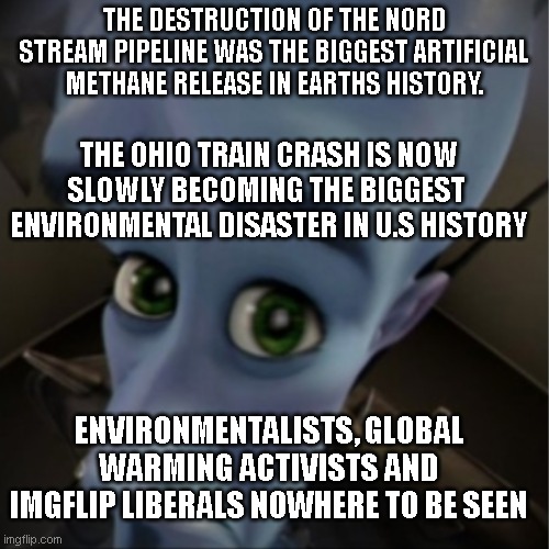 Environmentalism is 100% political 0% environmental.  Protests and complaints are never proportional. | THE DESTRUCTION OF THE NORD STREAM PIPELINE WAS THE BIGGEST ARTIFICIAL METHANE RELEASE IN EARTHS HISTORY. THE OHIO TRAIN CRASH IS NOW SLOWLY BECOMING THE BIGGEST  ENVIRONMENTAL DISASTER IN U.S HISTORY; ENVIRONMENTALISTS, GLOBAL WARMING ACTIVISTS AND IMGFLIP LIBERALS NOWHERE TO BE SEEN | image tagged in megamind peeking | made w/ Imgflip meme maker