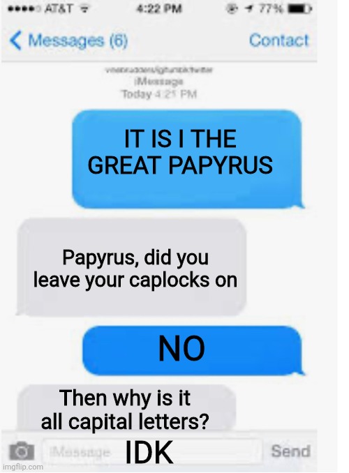 Papyrus is not good at the internet | IT IS I THE GREAT PAPYRUS; Papyrus, did you leave your caplocks on; NO; Then why is it all capital letters? IDK | image tagged in blank text conversation | made w/ Imgflip meme maker