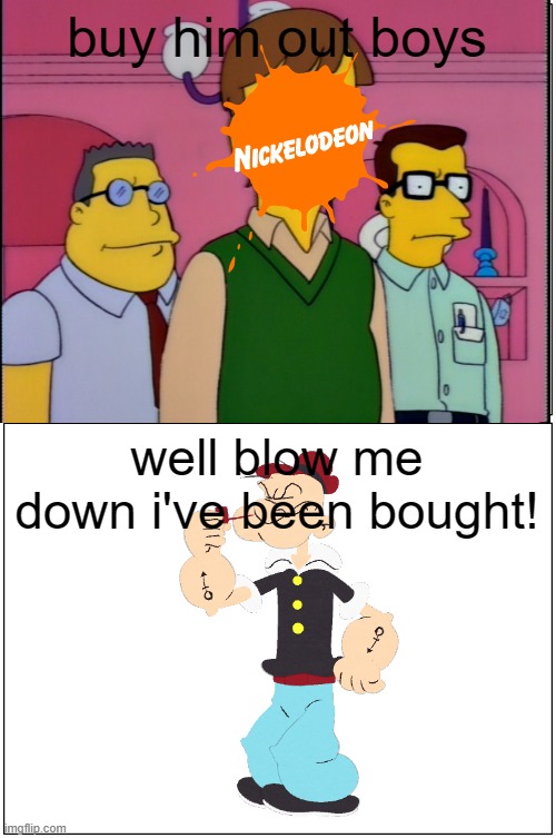 i have a bad feeling one day nickelodeon will buy the rights to popeye | buy him out boys; well blow me down i've been bought! | image tagged in buy him out boys,prediction,nickelodeon,popeye,blank comic panel 1x2 | made w/ Imgflip meme maker
