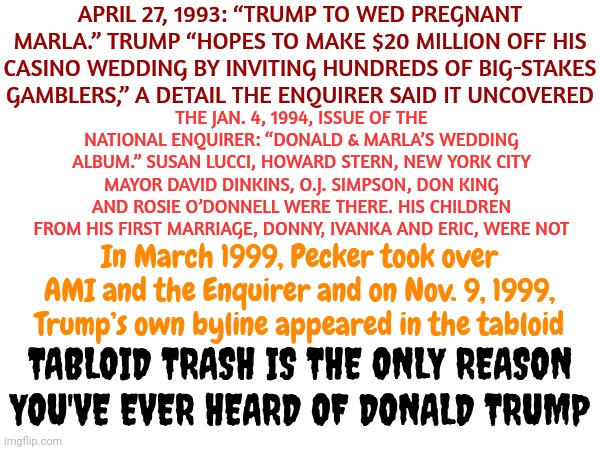 The Omen | APRIL 27, 1993: “TRUMP TO WED PREGNANT MARLA.” TRUMP “HOPES TO MAKE $20 MILLION OFF HIS CASINO WEDDING BY INVITING HUNDREDS OF BIG-STAKES GAMBLERS,” A DETAIL THE ENQUIRER SAID IT UNCOVERED; THE JAN. 4, 1994, ISSUE OF THE NATIONAL ENQUIRER: “DONALD & MARLA’S WEDDING ALBUM.” SUSAN LUCCI, HOWARD STERN, NEW YORK CITY MAYOR DAVID DINKINS, O.J. SIMPSON, DON KING AND ROSIE O’DONNELL WERE THERE. HIS CHILDREN FROM HIS FIRST MARRIAGE, DONNY, IVANKA AND ERIC, WERE NOT; In March 1999, Pecker took over AMI and the Enquirer and on Nov. 9, 1999, Trump’s own byline appeared in the tabloid; TABLOID TRASH IS THE ONLY REASON YOU'VE EVER HEARD OF DONALD TRUMP | image tagged in memes,the omen,enquirer trash,loser trump,despicable donald,deplorable donald | made w/ Imgflip meme maker