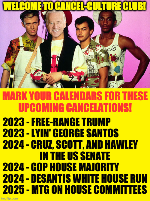 They come and go  ( : | WELCOME TO CANCEL-CULTURE CLUB! MARK YOUR CALENDARS FOR THESE
UPCOMING CANCELATIONS! 2023 - FREE-RANGE TRUMP
2023 - LYIN' GEORGE SANTOS
2024 - CRUZ, SCOTT, AND HAWLEY
                    IN THE US SENATE
2024 - GOP HOUSE MAJORITY
2024 - DESANTIS WHITE HOUSE RUN
2025 - MTG ON HOUSE COMMITTEES | image tagged in culture club quiz,memes,cancel culture | made w/ Imgflip meme maker