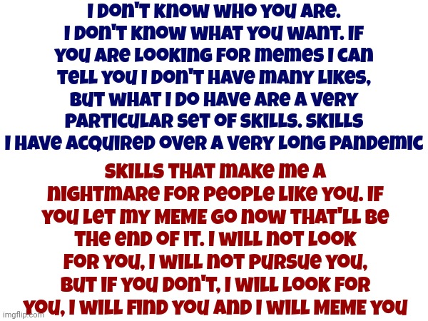 That Meme Has Been Taken | I don't know who you are. I don't know what you want. If you are looking for memes I can tell you I don't have many likes, but what I do have are a very particular set of skills. Skills I have acquired over a very long pandemic; Skills that make me a nightmare for people like you. If you let my MEME go now that'll be the end of it. I will not look for you, I will not pursue you, but if you don't, I will look for you, I will find you and I will MEME you | image tagged in memes,liam neeson taken,goofy memes,making memes,time for psychological evaluation,lol | made w/ Imgflip meme maker