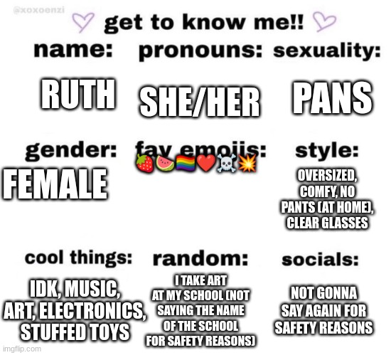 i will say i am 12 and in 6th | PANS; SHE/HER; RUTH; 🍓🍉🏳‍🌈❤☠💥; FEMALE; OVERSIZED, COMFY, NO PANTS (AT HOME), CLEAR GLASSES; IDK, MUSIC, ART, ELECTRONICS, STUFFED TOYS; I TAKE ART AT MY SCHOOL (NOT SAYING THE NAME OF THE SCHOOL FOR SAFETY REASONS); NOT GONNA SAY AGAIN FOR SAFETY REASONS | image tagged in get to know me | made w/ Imgflip meme maker