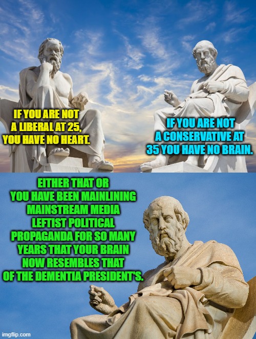 Deeeeeeep philosophy time. | IF YOU ARE NOT A LIBERAL AT 25, YOU HAVE NO HEART. IF YOU ARE NOT A CONSERVATIVE AT 35 YOU HAVE NO BRAIN. EITHER THAT OR YOU HAVE BEEN MAINLINING MAINSTREAM MEDIA LEFTIST POLITICAL PROPAGANDA FOR SO MANY YEARS THAT YOUR BRAIN NOW RESEMBLES THAT OF THE DEMENTIA PRESIDENT'S. | image tagged in truth | made w/ Imgflip meme maker