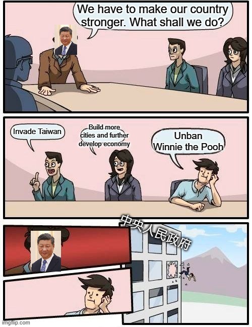 Boardroom Meeting Suggestion |  We have to make our country stronger. What shall we do? Build more cities and further develop economy; Invade Taiwan; Unban Winnie the Pooh; 中央人民政府 | image tagged in memes,boardroom meeting suggestion,xi_jinping,china | made w/ Imgflip meme maker