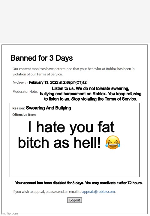 banned from ROBLOX | Banned for 3 Days; February 13, 2022 at 2:58pm(CT)12; Listen to us. We do not tolerate swearing, bullying and harassment on Roblox. You keep refusing to listen to us. Stop violating the Terms of Service. Swearing And Bullying; I hate you fat bitch as hell! 😂; Your account has been disabled for 3 days. You may reactivate it after 72 hours. | image tagged in banned from roblox | made w/ Imgflip meme maker