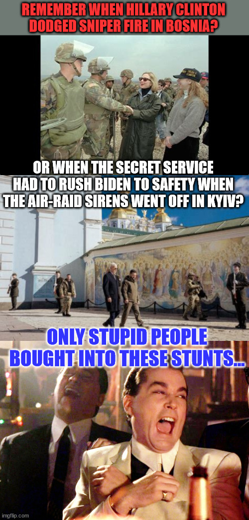 Staged distractions... | REMEMBER WHEN HILLARY CLINTON DODGED SNIPER FIRE IN BOSNIA? OR WHEN THE SECRET SERVICE HAD TO RUSH BIDEN TO SAFETY WHEN THE AIR-RAID SIRENS WENT OFF IN KYIV? ONLY STUPID PEOPLE BOUGHT INTO THESE STUNTS... | image tagged in memes,good fellas hilarious,fake people | made w/ Imgflip meme maker