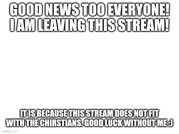 GOOD NEWS TOO EVERYONE! I AM LEAVING THIS STREAM! IT IS BECAUSE THIS STREAM DOES NOT FIT WITH THE CHIRSTIANS. GOOD LUCK WITHOUT ME :) | made w/ Imgflip meme maker