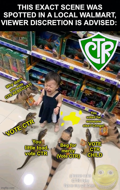 SAY IT WITH ME: VOTE CTR (they have my children captive) (4/5) | THIS EXACT SCENE WAS SPOTTED IN A LOCAL WALMART, VIEWER DISCRETION IS ADVISED:; Why didn't you vote CTR REBECCA?! You voted for someone else? Cringe! VOTE CTR; You little toad, vote CTR; VOTE CTR CHILD; Beg for mercy (Vote CTR); please vote CTR they have my children | image tagged in girl surrounded by toy dinosaurs,memes,unfunny,free pollard's kids | made w/ Imgflip meme maker