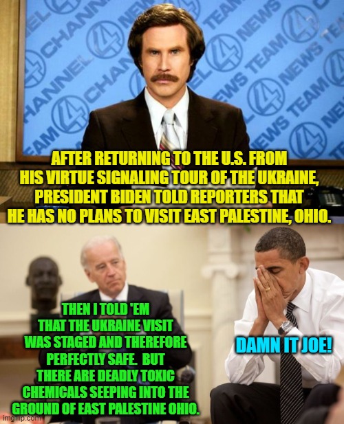 I get the feeling that "Damn it, Joe!" has been on Barack's lips since 2008. | AFTER RETURNING TO THE U.S. FROM HIS VIRTUE SIGNALING TOUR OF THE UKRAINE, PRESIDENT BIDEN TOLD REPORTERS THAT HE HAS NO PLANS TO VISIT EAST PALESTINE, OHIO. THEN I TOLD 'EM THAT THE UKRAINE VISIT WAS STAGED AND THEREFORE PERFECTLY SAFE.  BUT THERE ARE DEADLY TOXIC CHEMICALS SEEPING INTO THE GROUND OF EAST PALESTINE OHIO. DAMN IT JOE! | image tagged in breaking news | made w/ Imgflip meme maker