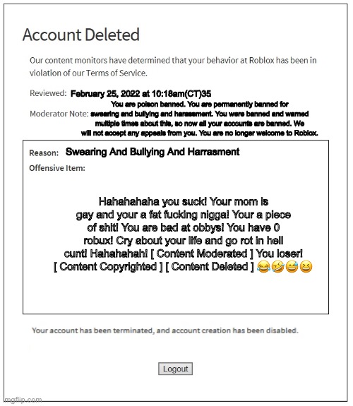 Poison Ban — Roblox | February 25, 2022 at 10:18am(CT)35; You are poison banned. You are permanently banned for swearing and bullying and harassment. You were banned and warned multiple times about this, so now all your accounts are banned. We will not accept any appeals from you. You are no longer welcome to Roblox. Swearing And Bullying And Harrasment; Hahahahaha you suck! Your mom is gay and your a fat fucking nigga! Your a piece of shit! You are bad at obbys! You have 0 robux! Cry about your life and go rot in hell cunt! Hahahahah! [ Content Moderated ] You loser! [ Content Copyrighted ] [ Content Deleted ] 😂🤣😅😆 | made w/ Imgflip meme maker