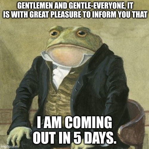 Yesh very soon i shall come out. | GENTLEMEN AND GENTLE-EVERYONE, IT IS WITH GREAT PLEASURE TO INFORM YOU THAT; I AM COMING OUT IN 5 DAYS. | image tagged in gentlemen it is with great pleasure to inform you that | made w/ Imgflip meme maker