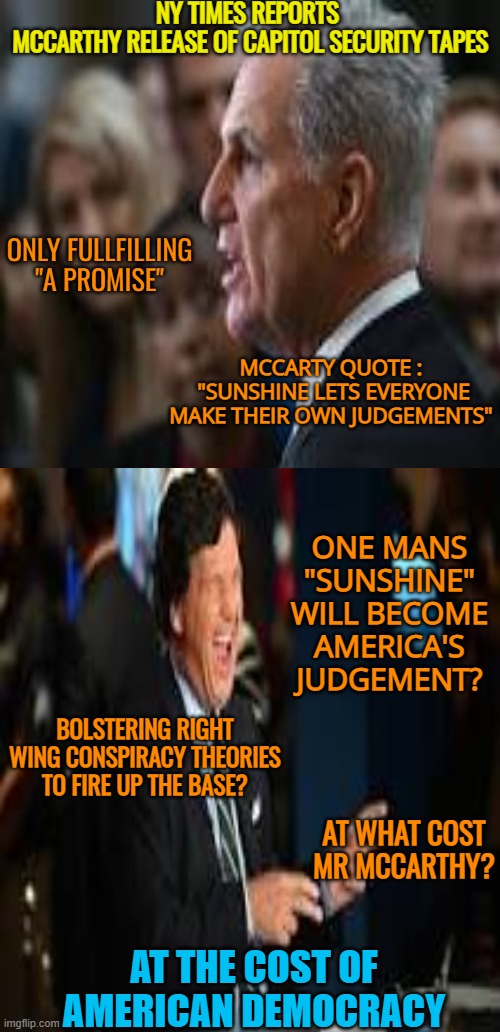 America's cost | NY TIMES REPORTS
 MCCARTHY RELEASE OF CAPITOL SECURITY TAPES; ONLY FULLFILLING

"A PROMISE"; MCCARTY QUOTE :
 "SUNSHINE LETS EVERYONE MAKE THEIR OWN JUDGEMENTS"; ONE MANS "SUNSHINE" WILL BECOME AMERICA'S JUDGEMENT? BOLSTERING RIGHT WING CONSPIRACY THEORIES TO FIRE UP THE BASE? AT WHAT COST
MR MCCARTHY? AT THE COST OF AMERICAN DEMOCRACY | image tagged in maga,fascists,destroy,america,fox news | made w/ Imgflip meme maker