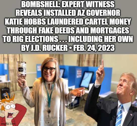 ELECTION theft and totaly corrupt it seems | BOMBSHELL: EXPERT WITNESS REVEALS INSTALLED AZ GOVERNOR KATIE HOBBS LAUNDERED CARTEL MONEY THROUGH FAKE DEEDS AND MORTGAGES TO RIG ELECTIONS . . . INCLUDING HER OWN
BY J.D. RUCKER • FEB. 24, 2023 | image tagged in democrats,nwo | made w/ Imgflip meme maker