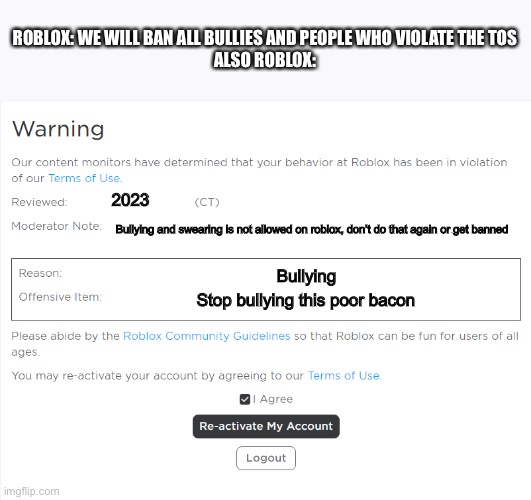 Roblox Warning | ROBLOX: WE WILL BAN ALL BULLIES AND PEOPLE WHO VIOLATE THE TOS
ALSO ROBLOX:; 2023; Bullying and swearing is not allowed on roblox, don’t do that again or get banned; Bullying; Stop bullying this poor bacon | image tagged in roblox warning | made w/ Imgflip meme maker