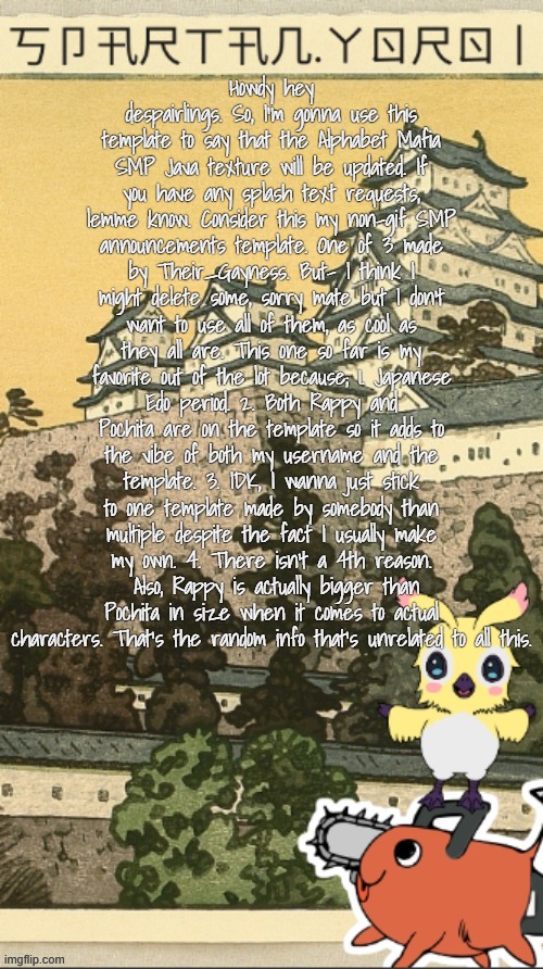 That's very much it. I can also make y'all yer very one template (even in theme of the SMP) | Howdy hey despairlings. So, I'm gonna use this template to say that the Alphabet Mafia SMP Java texture will be updated. If you have any splash text requests, lemme know. Consider this my non-gif SMP announcements template. One of 3 made by Their_Gayness. But- I think I might delete some, sorry mate but I don't want to use all of them, as cool as they all are. This one so far is my favorite out of the lot because; 1. Japanese Edo period. 2. Both Rappy and Pochita are on the template so it adds to the vibe of both my username and the template. 3. IDK, I wanna just stick to one template made by somebody than multiple despite the fact I usually make my own. 4. There isn't a 4th reason.  Also, Rappy is actually bigger than Pochita in size when it comes to actual characters. That's the random info that's unrelated to all this. | image tagged in spartan yoroi's edo period template | made w/ Imgflip meme maker