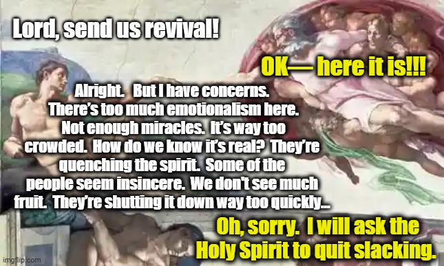 God Sends Revival | Lord, send us revival! OK— here it is!!! Alright.   But I have concerns.  There’s too much emotionalism here.  Not enough miracles.  It’s way too crowded.  How do we know it’s real?  They’re quenching the spirit.  Some of the people seem insincere.  We don't see much fruit.  They’re shutting it down way too quickly…; Oh, sorry.  I will ask the Holy Spirit to quit slacking. | image tagged in oh god why,jesus says,every day we stray further from god,revival,facepalm,hypocrisy | made w/ Imgflip meme maker