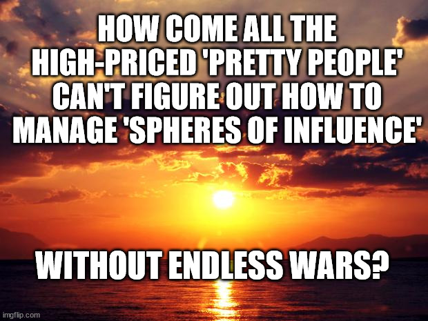 Sunset | HOW COME ALL THE HIGH-PRICED 'PRETTY PEOPLE' CAN'T FIGURE OUT HOW TO MANAGE 'SPHERES OF INFLUENCE'; WITHOUT ENDLESS WARS? | image tagged in sunset | made w/ Imgflip meme maker