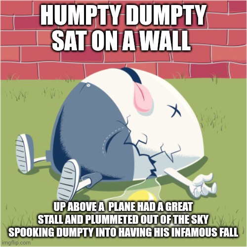 I suck at poetry | HUMPTY DUMPTY SAT ON A WALL; UP ABOVE A  PLANE HAD A GREAT STALL AND PLUMMETED OUT OF THE SKY SPOOKING DUMPTY INTO HAVING HIS INFAMOUS FALL | image tagged in fallen humpty dumpty | made w/ Imgflip meme maker