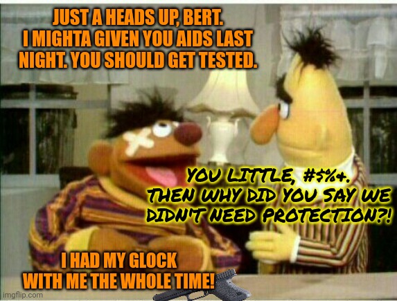 Sesame street lost episodes | JUST A HEADS UP, BERT. I MIGHTA GIVEN YOU AIDS LAST NIGHT. YOU SHOULD GET TESTED. YOU LITTLE, #$%&. THEN WHY DID YOU SAY WE DIDN'T NEED PROTECTION?! I HAD MY GLOCK WITH ME THE WHOLE TIME! | image tagged in no,this is not okie dokie,sesame street,bert and ernie,aids | made w/ Imgflip meme maker