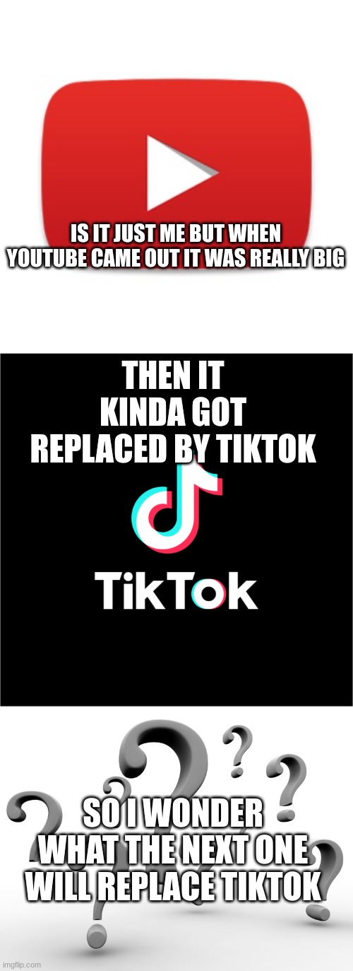 what's next? | IS IT JUST ME BUT WHEN YOUTUBE CAME OUT IT WAS REALLY BIG; THEN IT KINDA GOT REPLACED BY TIKTOK; SO I WONDER WHAT THE NEXT ONE WILL REPLACE TIKTOK | image tagged in youtube,tiktok logo,question marks | made w/ Imgflip meme maker