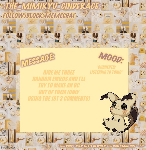 Cinderaces annoucement temp 0.3 | *CURRENTLY LISTENING TO TOXIC*; GIVE ME THREE RANDOM EMOJIS AND I’LL TRY TO MAKE AN OC OUT OF THEM (ONLY USING THE 1ST 3 COMMENTS) | image tagged in cinderaces annoucement temp 0 3,help me make an oc | made w/ Imgflip meme maker