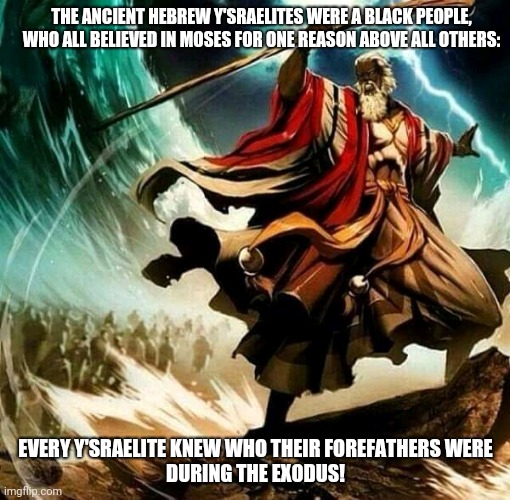Black Moses Survivor descendants 001 | THE ANCIENT HEBREW Y'SRAELITES WERE A BLACK PEOPLE, WHO ALL BELIEVED IN MOSES FOR ONE REASON ABOVE ALL OTHERS:; EVERY Y'SRAELITE KNEW WHO THEIR FOREFATHERS WERE
DURING THE EXODUS! | image tagged in black moses | made w/ Imgflip meme maker