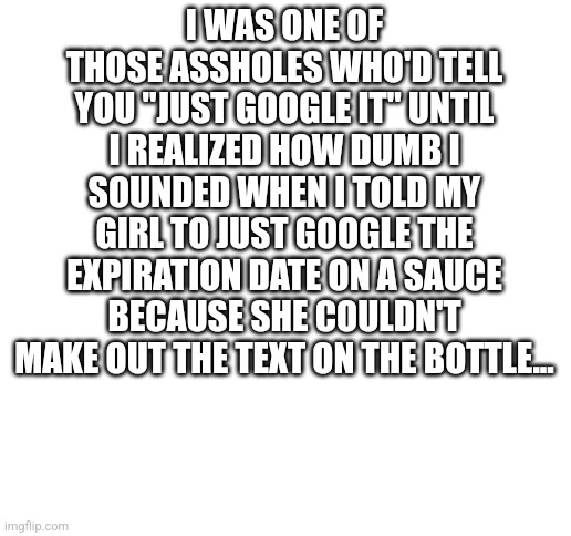 Just Google it brah | I WAS ONE OF THOSE ASSHOLES WHO'D TELL YOU "JUST GOOGLE IT" UNTIL I REALIZED HOW DUMB I SOUNDED WHEN I TOLD MY GIRL TO JUST GOOGLE THE EXPIRATION DATE ON A SAUCE BECAUSE SHE COULDN'T MAKE OUT THE TEXT ON THE BOTTLE... | image tagged in blank white template,funny memes,funny,google search,memes | made w/ Imgflip meme maker