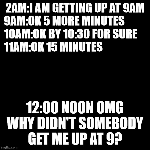 wake up | 2AM:I AM GETTING UP AT 9AM
9AM:OK 5 MORE MINUTES          
10AM:OK BY 10:30 FOR SURE    
11AM:OK 15 MINUTES; 12:00 NOON OMG WHY DIDN'T SOMEBODY GET ME UP AT 9? | image tagged in snooze | made w/ Imgflip meme maker