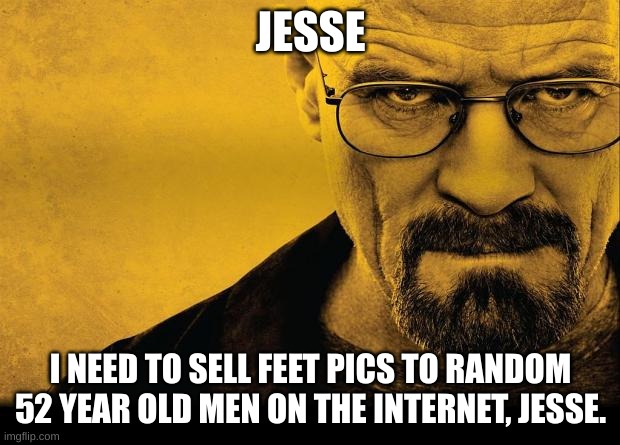 Breaking bad | JESSE I NEED TO SELL FEET PICS TO RANDOM 52 YEAR OLD MEN ON THE INTERNET, JESSE. | image tagged in breaking bad | made w/ Imgflip meme maker