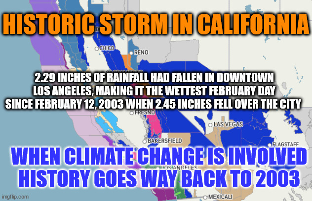 HISTORIC STORM IN CALIFORNIA; 2.29 INCHES OF RAINFALL HAD FALLEN IN DOWNTOWN LOS ANGELES, MAKING IT THE WETTEST FEBRUARY DAY SINCE FEBRUARY 12, 2003 WHEN 2.45 INCHES FELL OVER THE CITY; WHEN CLIMATE CHANGE IS INVOLVED
HISTORY GOES WAY BACK TO 2003 | image tagged in climate change,liberal logic | made w/ Imgflip meme maker