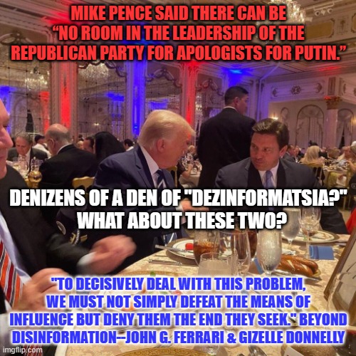 Real Conservatives do not eat what MAGA is serving. | MIKE PENCE SAID THERE CAN BE “NO ROOM IN THE LEADERSHIP OF THE REPUBLICAN PARTY FOR APOLOGISTS FOR PUTIN.”; DENIZENS OF A DEN OF "DEZINFORMATSIA?"  
WHAT ABOUT THESE TWO? "TO DECISIVELY DEAL WITH THIS PROBLEM, WE MUST NOT SIMPLY DEFEAT THE MEANS OF INFLUENCE BUT DENY THEM THE END THEY SEEK." BEYOND DISINFORMATION--JOHN G. FERRARI & GIZELLE DONNELLY | image tagged in politics | made w/ Imgflip meme maker