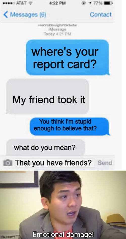 EmOTIOAL DAMGE | where's your report card? My friend took it; You think I'm stupid enough to believe that? what do you mean? That you have friends? | image tagged in blank text conversation,emotional damage | made w/ Imgflip meme maker