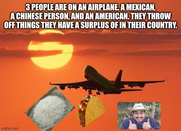 chinese person throws rice off, mexican throws taco off, and american… | 3 PEOPLE ARE ON AN AIRPLANE. A MEXICAN, A CHINESE PERSON, AND AN AMERICAN. THEY THROW OFF THINGS THEY HAVE A SURPLUS OF IN THEIR COUNTRY. | image tagged in airplanelove | made w/ Imgflip meme maker