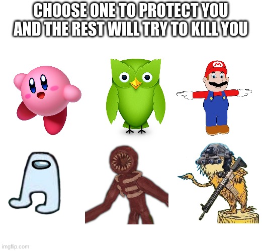 choose | CHOOSE ONE TO PROTECT YOU AND THE REST WILL TRY TO KILL YOU | image tagged in choose one to protect you and the rest will try to kill you | made w/ Imgflip meme maker