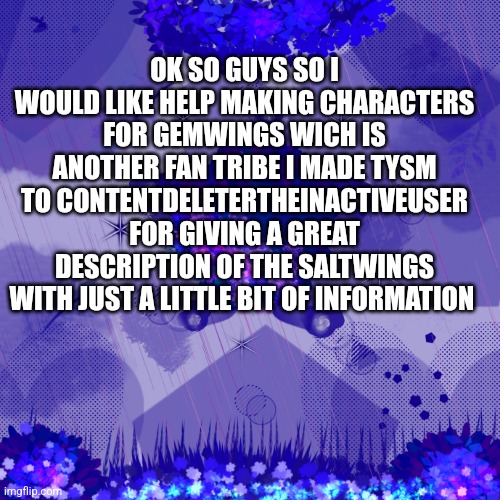 Gemwings | OK SO GUYS SO I WOULD LIKE HELP MAKING CHARACTERS FOR GEMWINGS WICH IS ANOTHER FAN TRIBE I MADE TYSM TO CONTENTDELETERTHEINACTIVEUSER FOR GIVING A GREAT DESCRIPTION OF THE SALTWINGS WITH JUST A LITTLE BIT OF INFORMATION | image tagged in dark blue background | made w/ Imgflip meme maker