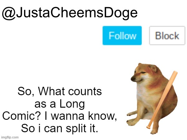 A message to imgflip Users. | So, What counts as a Long Comic? I wanna know, So i can split it. | image tagged in justacheemsdoge annoucement template,imgflip,justacheemsdoge,memes,message,comics | made w/ Imgflip meme maker