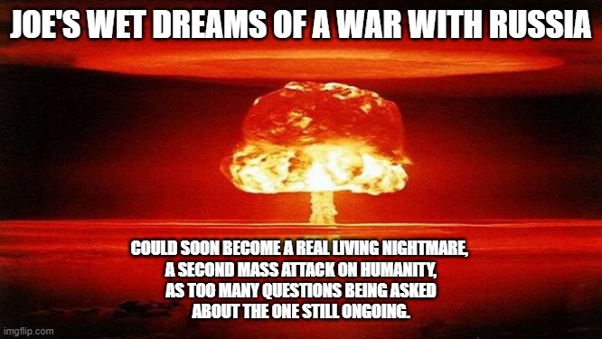 atomic bomb meme | JOE'S WET DREAMS OF A WAR WITH RUSSIA; COULD SOON BECOME A REAL LIVING NIGHTMARE, 
A SECOND MASS ATTACK ON HUMANITY,
AS TOO MANY QUESTIONS BEING ASKED
ABOUT THE ONE STILL ONGOING. | image tagged in atomic bomb | made w/ Imgflip meme maker