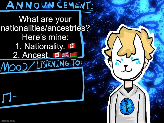 ? | What are your nationalities/ancestries?
Here’s mine:
1. Nationality. 🇨🇦
2. Ancest. 🇨🇦🇬🇧🇧🇾 | image tagged in icyxd announcement template | made w/ Imgflip meme maker