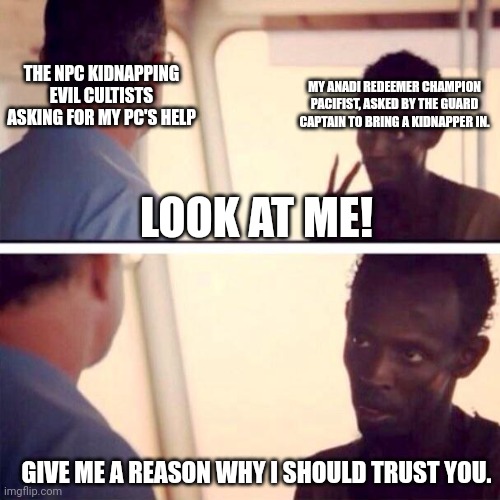 The moral dilemma |  THE NPC KIDNAPPING EVIL CULTISTS ASKING FOR MY PC'S HELP; MY ANADI REDEEMER CHAMPION PACIFIST, ASKED BY THE GUARD CAPTAIN TO BRING A KIDNAPPER IN. LOOK AT ME! GIVE ME A REASON WHY I SHOULD TRUST YOU. | image tagged in memes,captain phillips - i'm the captain now | made w/ Imgflip meme maker