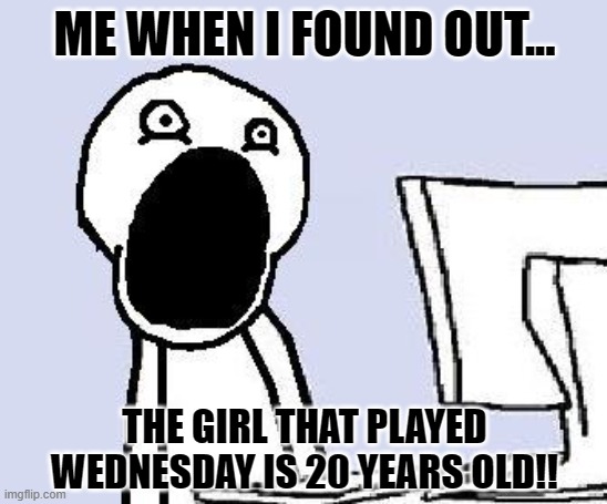 mouth wide open | ME WHEN I FOUND OUT... THE GIRL THAT PLAYED WEDNESDAY IS 20 YEARS OLD!! | image tagged in mouth wide open | made w/ Imgflip meme maker