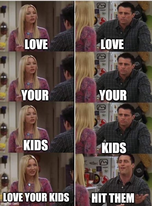 Lmao | LOVE; LOVE; YOUR; YOUR; KIDS; KIDS; LOVE YOUR KIDS; HIT THEM | image tagged in phoebe joey | made w/ Imgflip meme maker