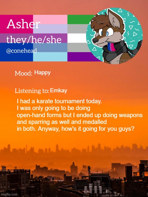 :) | Happy; Emkay; I had a karate tournament today. I was only going to be doing open-hand forms but I ended up doing weapons and sparring as well and medalled in both. Anyway, how's it going for you guys? | image tagged in conehead's announcement template 2 0 | made w/ Imgflip meme maker